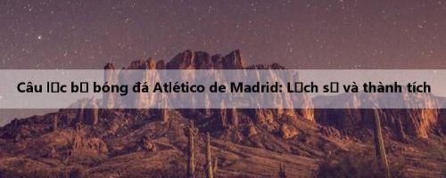 Câu lạc bộ bóng đá Atlético de Madrid: Lịch sử và thành tích