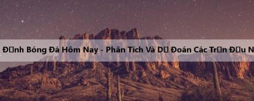 Nhận Định Bóng Đá Hôm Nay - Phân Tích Và Dự Đoán Các Trận Đấu Nổi Bật