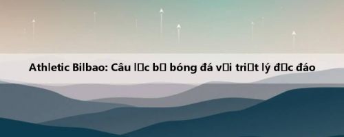 Athletic Bilbao: Câu lạc bộ bóng đá với triết lý độc đáo