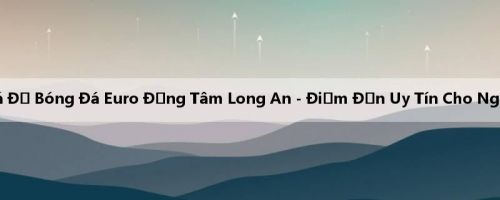 Trang Cá Độ Bóng Đá Euro Đồng Tâm Long An - Điểm Đến Uy Tín Cho Người Chơi