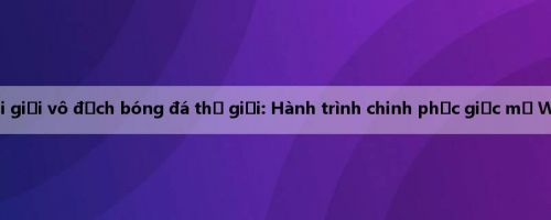 Vòng loại giải vô địch bóng đá thế giới: Hành trình chinh phục giấc mơ World Cup